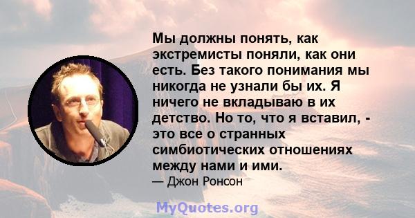 Мы должны понять, как экстремисты поняли, как они есть. Без такого понимания мы никогда не узнали бы их. Я ничего не вкладываю в их детство. Но то, что я вставил, - это все о странных симбиотических отношениях между