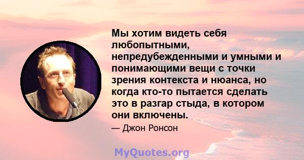 Мы хотим видеть себя любопытными, непредубежденными и умными и понимающими вещи с точки зрения контекста и нюанса, но когда кто-то пытается сделать это в разгар стыда, в котором они включены.