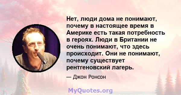 Нет, люди дома не понимают, почему в настоящее время в Америке есть такая потребность в героях. Люди в Британии не очень понимают, что здесь происходит. Они не понимают, почему существует рентгеновский лагерь.