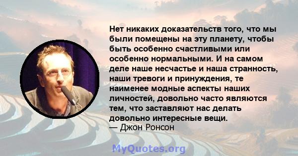 Нет никаких доказательств того, что мы были помещены на эту планету, чтобы быть особенно счастливыми или особенно нормальными. И на самом деле наше несчастье и наша странность, наши тревоги и принуждения, те наименее