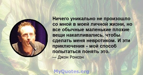 Ничего уникально не произошло со мной в моей личной жизни, но все обычные маленькие плохие вещи накапливались, чтобы сделать меня невротиком. И эти приключения - мой способ попытаться понять это.