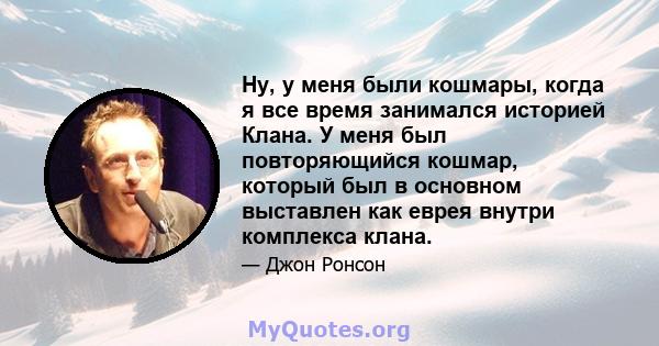 Ну, у меня были кошмары, когда я все время занимался историей Клана. У меня был повторяющийся кошмар, который был в основном выставлен как еврея внутри комплекса клана.