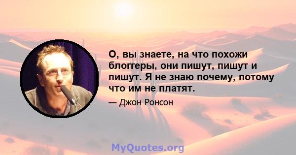 О, вы знаете, на что похожи блоггеры, они пишут, пишут и пишут. Я не знаю почему, потому что им не платят.