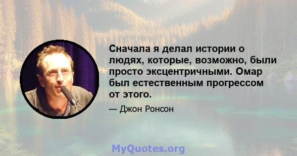 Сначала я делал истории о людях, которые, возможно, были просто эксцентричными. Омар был естественным прогрессом от этого.