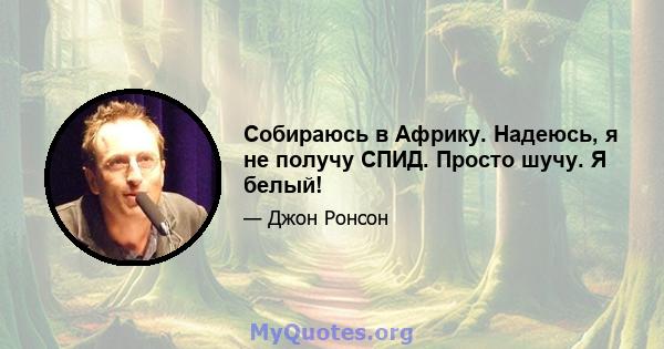 Собираюсь в Африку. Надеюсь, я не получу СПИД. Просто шучу. Я белый!