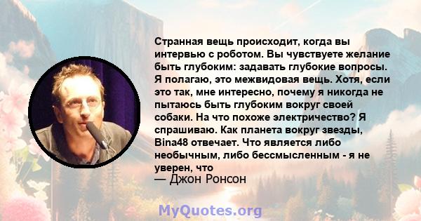 Странная вещь происходит, когда вы интервью с роботом. Вы чувствуете желание быть глубоким: задавать глубокие вопросы. Я полагаю, это межвидовая вещь. Хотя, если это так, мне интересно, почему я никогда не пытаюсь быть