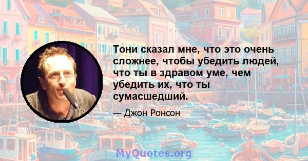 Тони сказал мне, что это очень сложнее, чтобы убедить людей, что ты в здравом уме, чем убедить их, что ты сумасшедший.