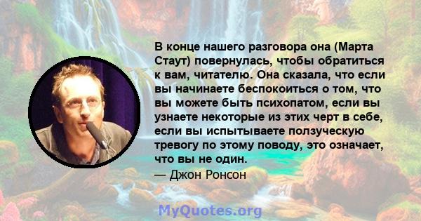 В конце нашего разговора она (Марта Стаут) повернулась, чтобы обратиться к вам, читателю. Она сказала, что если вы начинаете беспокоиться о том, что вы можете быть психопатом, если вы узнаете некоторые из этих черт в