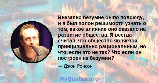 Внезапно безумие было повсюду, и я был полон решимости узнать о том, какое влияние оно оказало на развитие общества. Я всегда считал, что общество является принципиально рациональным, но что, если это не так? Что если