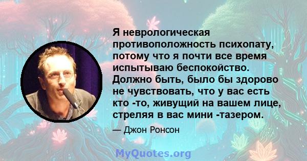 Я неврологическая противоположность психопату, потому что я почти все время испытываю беспокойство. Должно быть, было бы здорово не чувствовать, что у вас есть кто -то, живущий на вашем лице, стреляя в вас мини -тазером.