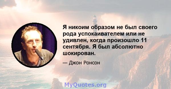 Я никоим образом не был своего рода успокаивателем или не удивлен, когда произошло 11 сентября. Я был абсолютно шокирован.