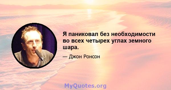 Я паниковал без необходимости во всех четырех углах земного шара.