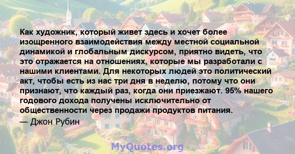 Как художник, который живет здесь и хочет более изощренного взаимодействия между местной социальной динамикой и глобальным дискурсом, приятно видеть, что это отражается на отношениях, которые мы разработали с нашими