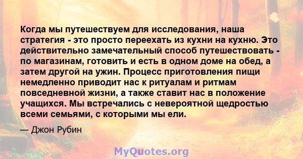 Когда мы путешествуем для исследования, наша стратегия - это просто переехать из кухни на кухню. Это действительно замечательный способ путешествовать - по магазинам, готовить и есть в одном доме на обед, а затем другой 