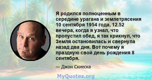 Я родился полноценным в середине урагана и землетрясения 10 сентября 1954 года, 12.52 вечера, когда я узнал, что пропустил обед, я так крикнул, что Земля остановилась и свернула назад два дня. Вот почему я праздную свой 