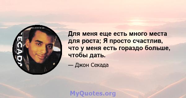 Для меня еще есть много места для роста; Я просто счастлив, что у меня есть гораздо больше, чтобы дать.