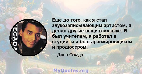 Еще до того, как я стал звукозаписывающим артистом, я делал другие вещи в музыке. Я был учителем, я работал в студии, и я был аранжировщиком и продюсером.