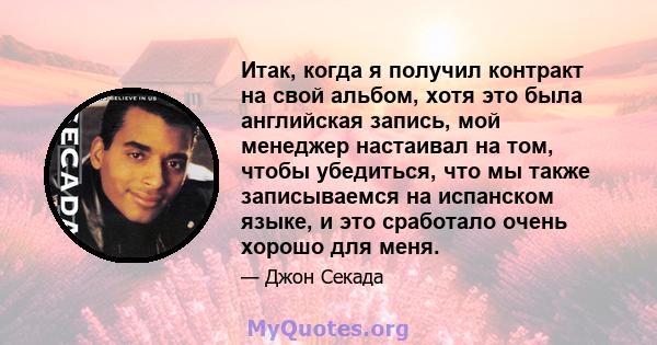 Итак, когда я получил контракт на свой альбом, хотя это была английская запись, мой менеджер настаивал на том, чтобы убедиться, что мы также записываемся на испанском языке, и это сработало очень хорошо для меня.