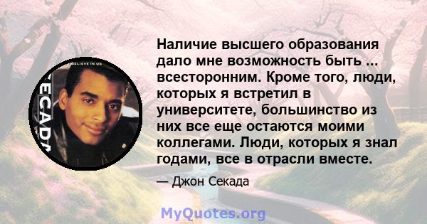 Наличие высшего образования дало мне возможность быть ... всесторонним. Кроме того, люди, которых я встретил в университете, большинство из них все еще остаются моими коллегами. Люди, которых я знал годами, все в