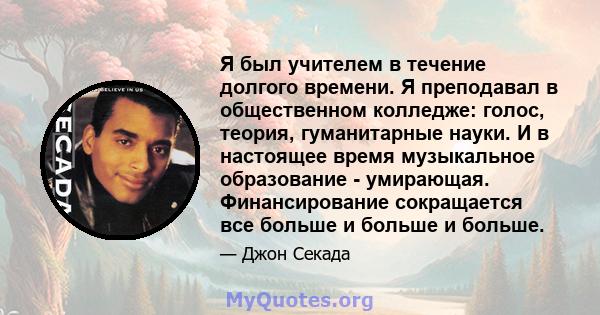 Я был учителем в течение долгого времени. Я преподавал в общественном колледже: голос, теория, гуманитарные науки. И в настоящее время музыкальное образование - умирающая. Финансирование сокращается все больше и больше