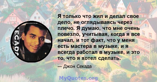 Я только что жил и делал свое дело, не оглядываясь через плечо. Я думаю, что мне очень повезло, учитывая, когда я все начал, и тот факт, что у меня есть мастера в музыке, и я всегда работал в музыке, и это то, что я