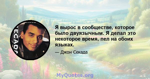 Я вырос в сообществе, которое было двуязычным. Я делал это некоторое время, пел на обоих языках.