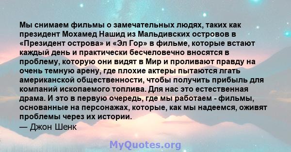 Мы снимаем фильмы о замечательных людях, таких как президент Мохамед Нашид из Мальдивских островов в «Президент острова» и «Эл Гор» в фильме, которые встают каждый день и практически бесчеловечно вносятся в проблему,