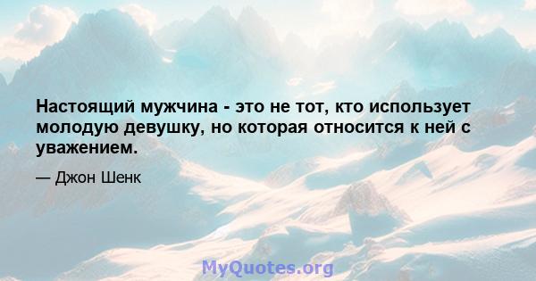 Настоящий мужчина - это не тот, кто использует молодую девушку, но которая относится к ней с уважением.