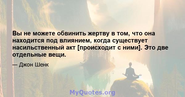 Вы не можете обвинить жертву в том, что она находится под влиянием, когда существует насильственный акт [происходит с ними]. Это две отдельные вещи.