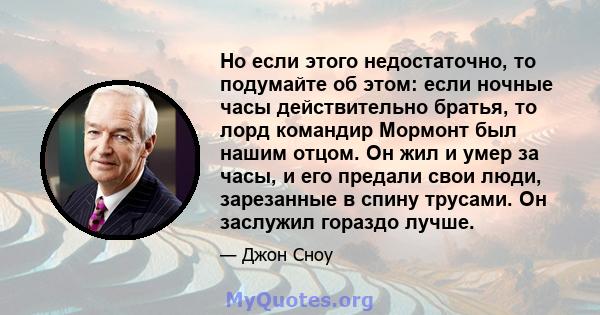 Но если этого недостаточно, то подумайте об этом: если ночные часы действительно братья, то лорд командир Мормонт был нашим отцом. Он жил и умер за часы, и его предали свои люди, зарезанные в спину трусами. Он заслужил