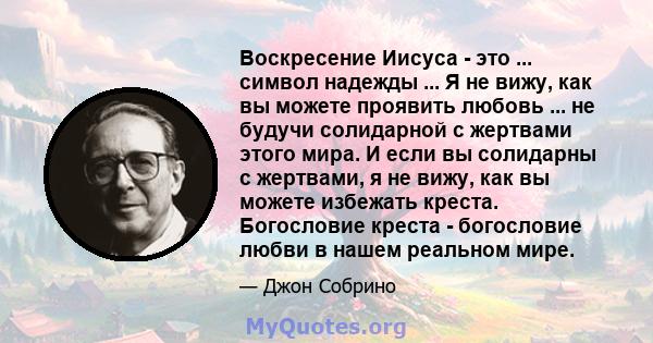 Воскресение Иисуса - это ... символ надежды ... Я не вижу, как вы можете проявить любовь ... не будучи солидарной с жертвами этого мира. И если вы солидарны с жертвами, я не вижу, как вы можете избежать креста.