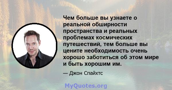 Чем больше вы узнаете о реальной обширности пространства и реальных проблемах космических путешествий, тем больше вы цените необходимость очень хорошо заботиться об этом мире и быть хорошим им.