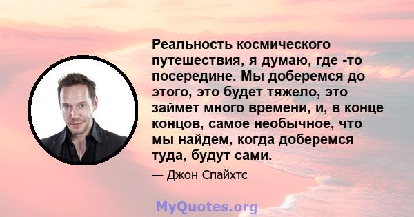 Реальность космического путешествия, я думаю, где -то посередине. Мы доберемся до этого, это будет тяжело, это займет много времени, и, в конце концов, самое необычное, что мы найдем, когда доберемся туда, будут сами.