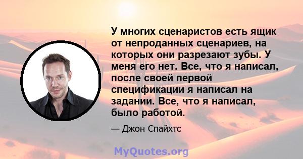 У многих сценаристов есть ящик от непроданных сценариев, на которых они разрезают зубы. У меня его нет. Все, что я написал, после своей первой спецификации я написал на задании. Все, что я написал, было работой.