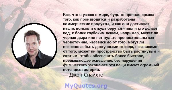 Все, что я узнаю о мире, будь то простая аркана того, как производятся и разработаны коммерческие продукты, и как они достигают наших полков и откуда берутся чипы и кто делает код, к более глубоким вещам, например,