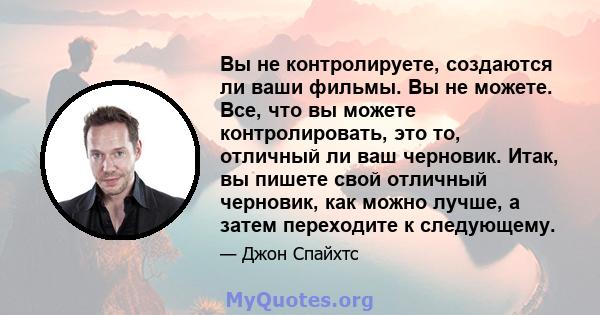 Вы не контролируете, создаются ли ваши фильмы. Вы не можете. Все, что вы можете контролировать, это то, отличный ли ваш черновик. Итак, вы пишете свой отличный черновик, как можно лучше, а затем переходите к следующему.