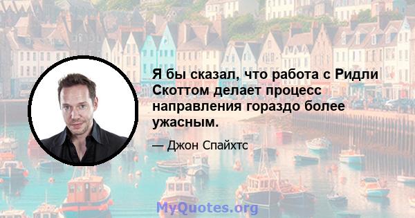 Я бы сказал, что работа с Ридли Скоттом делает процесс направления гораздо более ужасным.