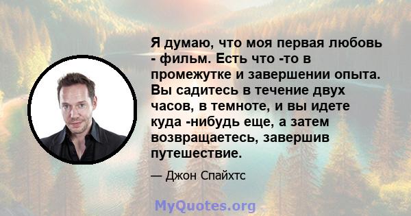 Я думаю, что моя первая любовь - фильм. Есть что -то в промежутке и завершении опыта. Вы садитесь в течение двух часов, в темноте, и вы идете куда -нибудь еще, а затем возвращаетесь, завершив путешествие.