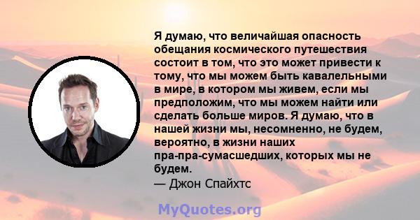 Я думаю, что величайшая опасность обещания космического путешествия состоит в том, что это может привести к тому, что мы можем быть кавалельными в мире, в котором мы живем, если мы предположим, что мы можем найти или