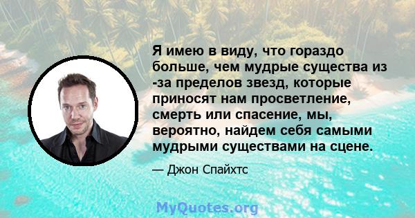 Я имею в виду, что гораздо больше, чем мудрые существа из -за пределов звезд, которые приносят нам просветление, смерть или спасение, мы, вероятно, найдем себя самыми мудрыми существами на сцене.