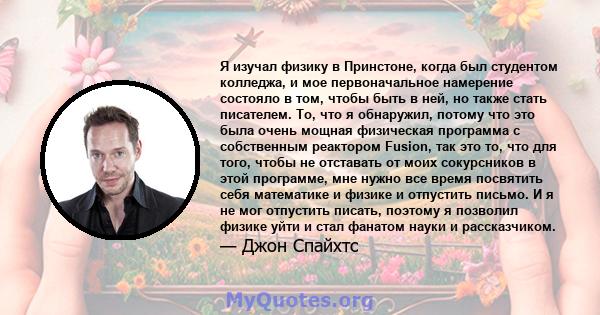 Я изучал физику в Принстоне, когда был студентом колледжа, и мое первоначальное намерение состояло в том, чтобы быть в ней, но также стать писателем. То, что я обнаружил, потому что это была очень мощная физическая