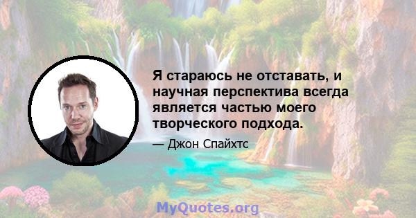 Я стараюсь не отставать, и научная перспектива всегда является частью моего творческого подхода.