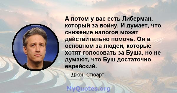 А потом у вас есть Либерман, который за войну. И думает, что снижение налогов может действительно помочь. Он в основном за людей, которые хотят голосовать за Буша, но не думают, что Буш достаточно еврейский.