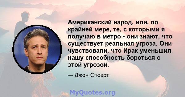 Американский народ, или, по крайней мере, те, с которыми я получаю в метро - они знают, что существует реальная угроза. Они чувствовали, что Ирак уменьшил нашу способность бороться с этой угрозой.