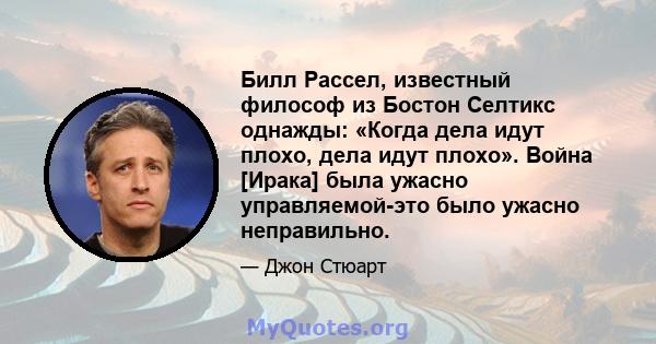 Билл Рассел, известный философ из Бостон Селтикс однажды: «Когда дела идут плохо, дела идут плохо». Война [Ирака] была ужасно управляемой-это было ужасно неправильно.