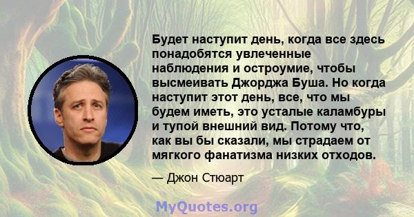 Будет наступит день, когда все здесь понадобятся увлеченные наблюдения и остроумие, чтобы высмеивать Джорджа Буша. Но когда наступит этот день, все, что мы будем иметь, это усталые каламбуры и тупой внешний вид. Потому