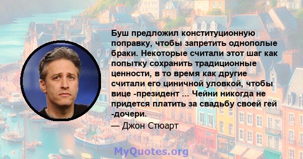 Буш предложил конституционную поправку, чтобы запретить однополые браки. Некоторые считали этот шаг как попытку сохранить традиционные ценности, в то время как другие считали его циничной уловкой, чтобы вице -президент