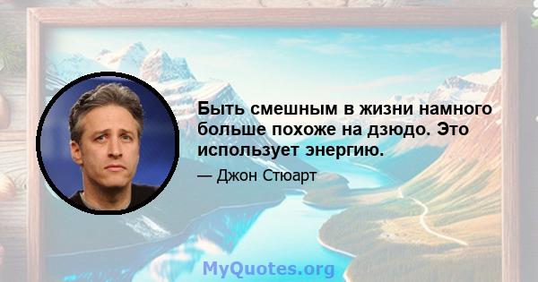 Быть смешным в жизни намного больше похоже на дзюдо. Это использует энергию.