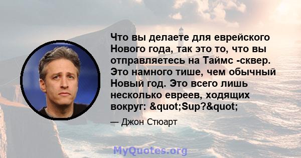 Что вы делаете для еврейского Нового года, так это то, что вы отправляетесь на Таймс -сквер. Это намного тише, чем обычный Новый год. Это всего лишь несколько евреев, ходящих вокруг: "Sup?"