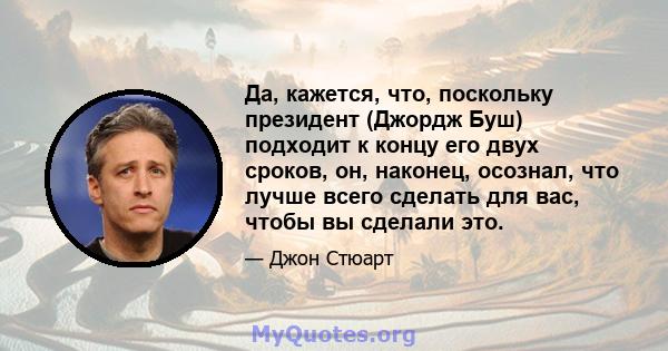 Да, кажется, что, поскольку президент (Джордж Буш) подходит к концу его двух сроков, он, наконец, осознал, что лучше всего сделать для вас, чтобы вы сделали это.